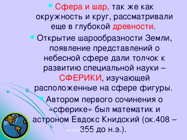 Сфера и шар, так же как окружность и круг, рассматривали еще в глубокой древности . Открытие шарообразности Земли, появление представлений о небесной сфере дали толчок к развитию специальной науки – СФЕРИКИ , изучающей расположенные на сфере фигуры. Автором первого сочинения о «сферике» был математик и астроном Евдокс Книдский (ок.408 – 355 до н.э.). http://lapinagv.jimdo.com/ 