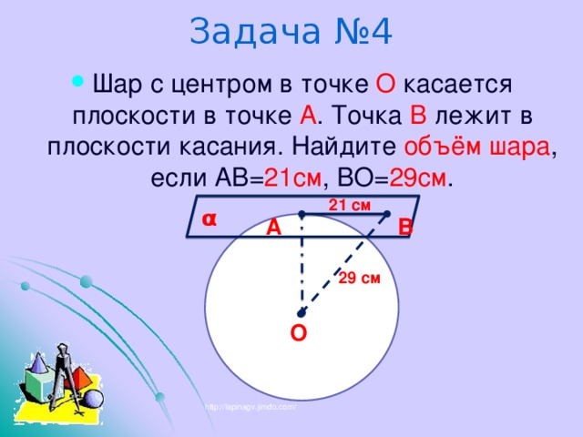 Задача №4 Шар с центром в точке О касается плоскости в точке А . Точка В лежит в плоскости касания. Найдите объём шара , если АВ= 21см , ВО= 29см . 21 см α В А 29 см О http://lapinagv.jimdo.com/ 