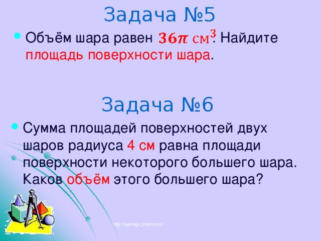 Задача №5 Объём шара равен . Найдите площадь поверхности шара . Задача №6 Сумма площадей поверхностей двух шаров радиуса 4 см равна площади поверхности некоторого большего шара. Каков объём этого большего шара? http://lapinagv.jimdo.com/ 