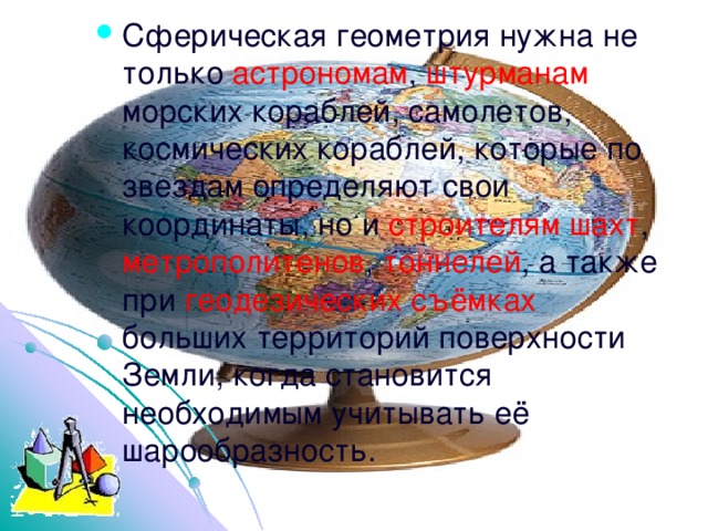 Сферическая геометрия нужна не только астрономам , штурманам морских кораблей, самолетов, космических кораблей, которые по звездам определяют свои координаты, но и строителям шахт , метрополитенов , тоннелей , а также при геодезических съёмках больших территорий поверхности Земли, когда становится необходимым учитывать её шарообразность. http://lapinagv.jimdo.com/ 