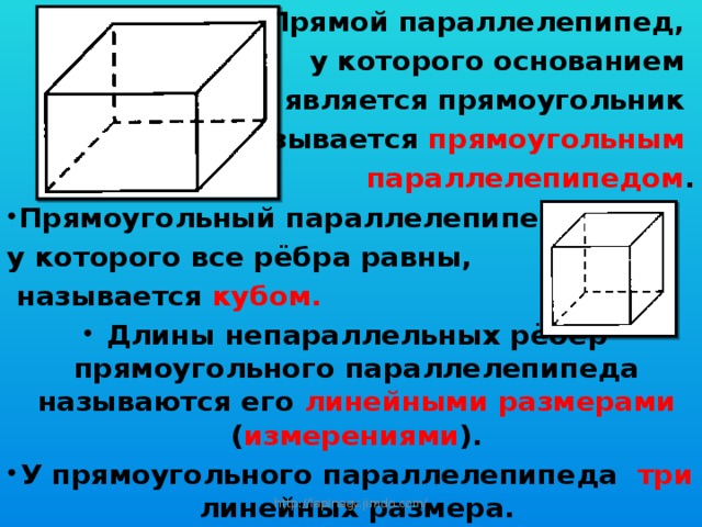 Прямой параллелепипед, у которого основанием является прямоугольник называется прямоугольным параллелепипедом . Прямоугольный параллелепипед, у которого все рёбра равны,  называется кубом. Длины непараллельных рёбер прямоугольного параллелепипеда называются его линейными размерами ( измерениями ). У прямоугольного параллелепипеда три линейных размера. http://lapinagv.jimdo.com/ 