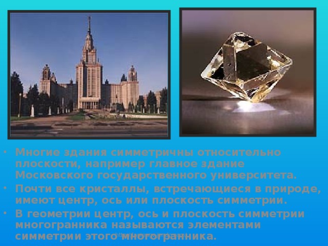 Многие здания симметричны относительно плоскости, например главное здание Московского государственного университета. Почти все кристаллы, встречающиеся в природе, имеют центр, ось или плоскость симметрии. В геометрии центр, ось и плоскость симметрии многогранника называются элементами симметрии этого многогранника. http://lapinagv.jimdo.com/ 