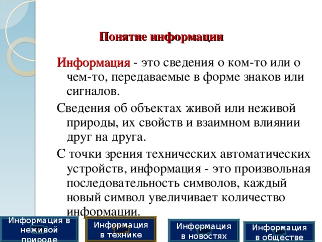 Понятие информации Информация  - это сведения о ком-то или о чем-то, передаваемые в форме знаков или сигналов. Сведения об объектах живой или неживой природы, их свойств и взаимном влиянии друг на друга. С точки зрения технических автоматических устройств, информация - это произвольная последовательность символов, каждый новый символ увеличивает количество информации. Информация в технике Информация в неживой природе Информация в новостях Информация в обществе 