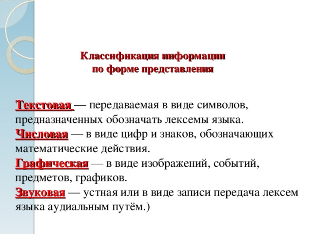    Классификация информации  по форме представления Текстовая  — передаваемая в виде символов, предназначенных обозначать лексемы языка. Числовая — в виде цифр и знаков, обозначающих математические действия. Графическая — в виде изображений, событий, предметов, графиков. Звуковая — устная или в виде записи передача лексем языка аудиальным путём. ) 