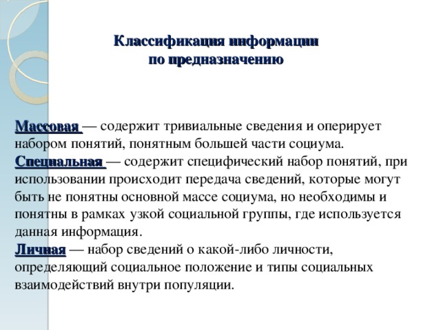 Классификация информации  по предназначению Массовая — содержит тривиальные сведения и оперирует набором понятий, понятным большей части социума. Специальная — содержит специфический набор понятий, при использовании происходит передача сведений, которые могут быть не понятны основной массе социума, но необходимы и понятны в рамках узкой социальной группы, где используется данная информация. Личная — набор сведений о какой-либо личности, определяющий социальное положение и типы социальных взаимодействий внутри популяции. 