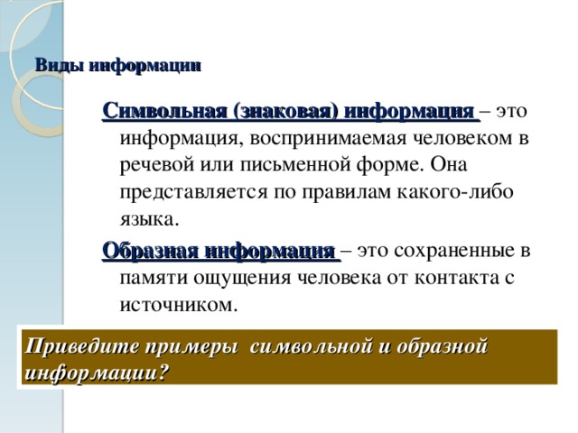 Виды информации Символьная (знаковая) информация – это информация, воспринимаемая человеком в речевой или письменной форме. Она представляется по правилам какого-либо языка. Образная информация – это сохраненные в памяти ощущения человека от контакта с источником. Приведите примеры символьной и образной информации? 