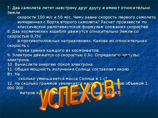 7.  Два самолета летят навстречу друг другу и имеют относительно Земли  скорости 100 м/с и 50 м/с. Чему равна скорость первого самолета  измеренная с борта второго самолета? Расчет произвести по  классической релятивистской формулам сложения скоростей.  8. Два космических корабля движутся относительно Земли со скоростью 0,75с  в противоположных направлениях. Какова их относительная скорость с  точки зрения каждого из космонавтов.  9. Электрон движется со скоростью 0,6с. Определите импульс электрона.  10. Вычислите энергию покоя электрона.  11. Общая мощность излучения Солнца составляет около Вт. На  сколько уменьшается масса Солнца в 1 с?  12. На сколько граммов увеличится масса воды в озере объемом 1 000 000  метров кубических при ее нагревании на 22 К?   