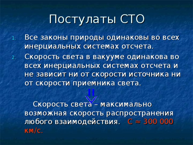 Все законы природы одинаковы во всех инерциальных системах отсчета. Скорость света в вакууме одинакова во всех инерциальных системах отсчета и не зависит ни от скорости источника ни от скорости приемника света.   Скорость света – максимально возможная скорость распространения любого взаимодействия. С ≈ 300 000 км/с. 