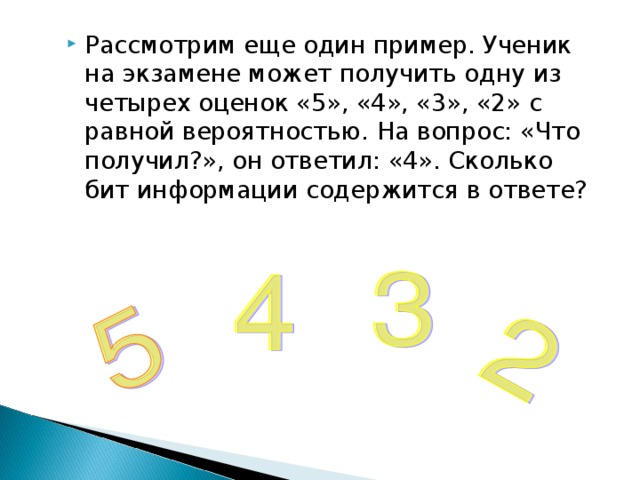 Рассмотрим еще один пример. Ученик на экзамене может получить одну из четырех оценок «5», «4», «3», «2» с равной вероятностью. На вопрос: «Что получил?», он ответил: «4». Сколько бит информации содержится в ответе? 
