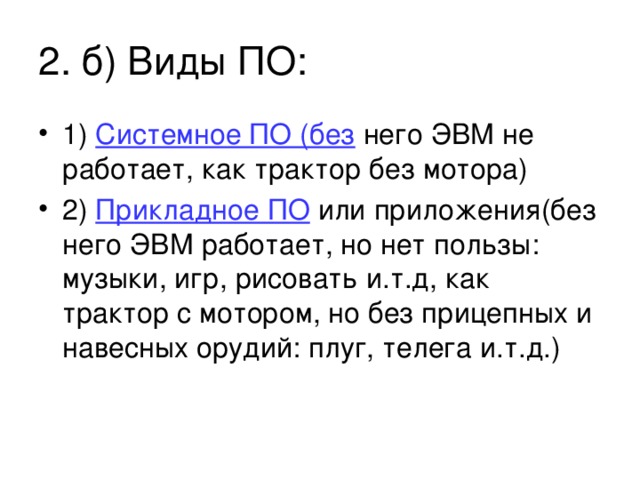 2. б) Виды ПО: 1) Системное ПО (без него ЭВМ не работает, как трактор без мотора) 2) Прикладное ПО или приложения(без него ЭВМ работает, но нет пользы: музыки, игр, рисовать и.т.д, как трактор с мотором, но без прицепных и навесных орудий: плуг, телега и.т.д.) 