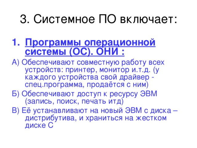 Программы операционной системы (ОС). ОНИ : А) Обеспечивают совместную работу всех устройств: принтер, монитор и.т.д. (у каждого устройства свой драйвер - спец.программа, продаётся с ним) Б) Обеспечивают доступ к ресурсу ЭВМ (запись, поиск, печать итд) В) Её устанавливают на новый ЭВМ с диска – дистрибутива, и храниться на жестком диске С 