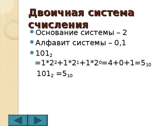 Двоичная система счисления Основание системы – 2 Алфавит системы – 0,1 101 2 =1*2 2 +1*2 1 +1*2 0 =4+0+1=5 10  101 2 =5 10 