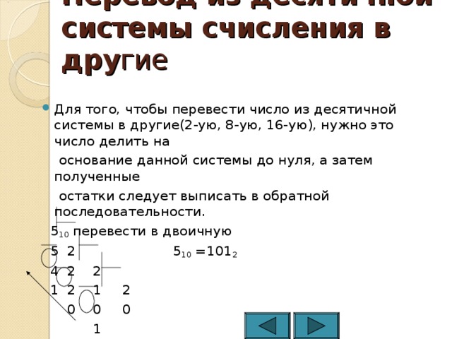 Перевод из десятичной системы счисления в дру гие Для того, чтобы перевести число из десятичной системы в другие(2-ую, 8-ую, 16-ую), нужно это число делить на  основание данной системы до нуля, а затем полученные  остатки следует выписать в обратной последовательности.  5 10 перевести в двоичную  5 2 5 10 =101 2  4 2 2  1 2 1 2  0 0 0  1 