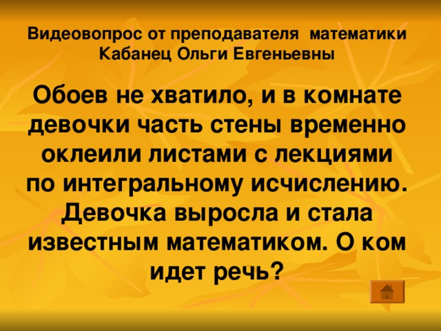 Видеовопрос от преподавателя математики Кабанец Ольги Евгеньевны Обоев не хватило, и в комнате девочки часть стены временно оклеили листами с лекциями по интегральному исчислению. Девочка выросла и стала известным математиком. О ком идет речь? 