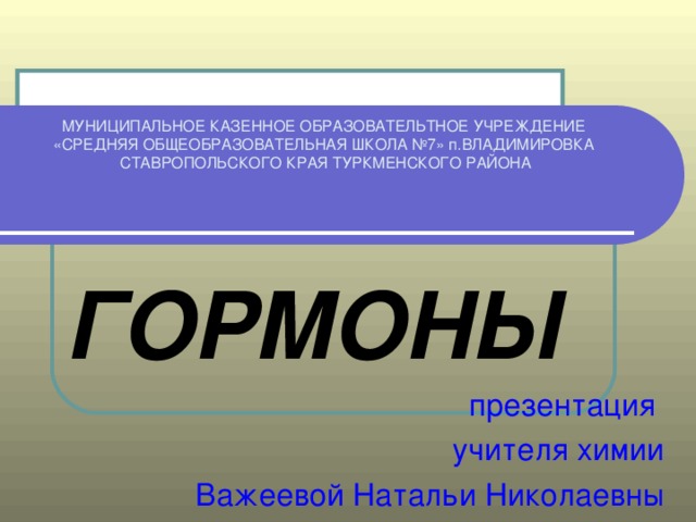 МУНИЦИПАЛЬНОЕ КАЗЕННОЕ ОБРАЗОВАТЕЛЬТНОЕ УЧРЕЖДЕНИЕ  «СРЕДНЯЯ ОБЩЕОБРАЗОВАТЕЛЬНАЯ ШКОЛА №7» п.ВЛАДИМИРОВКА  СТАВРОПОЛЬСКОГО КРАЯ ТУРКМЕНСКОГО РАЙОНА ГОРМОНЫ презентация учителя химии Важеевой Натальи Николаевны 
