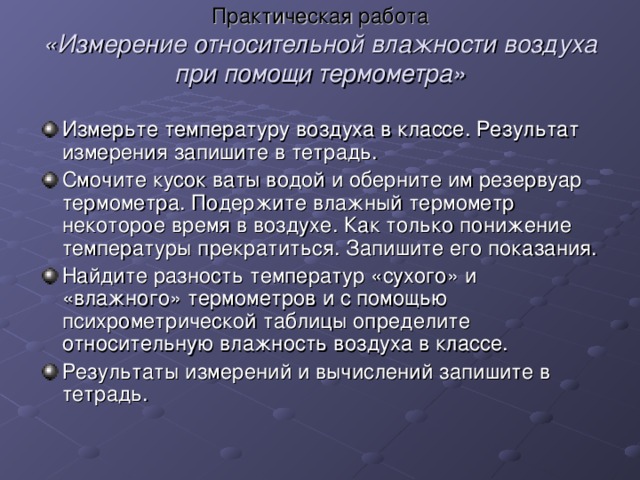 Практическая работа  «Измерение относительной влажности воздуха при помощи термометра»   Измерьте температуру воздуха в классе. Результат измерения запишите в тетрадь. Смочите кусок ваты водой и оберните им резервуар термометра. Подержите влажный термометр некоторое время в воздухе. Как только понижение температуры прекратиться. Запишите его показания. Найдите разность температур «сухого» и «влажного» термометров и с помощью психрометрической таблицы определите относительную влажность воздуха в классе. Результаты измерений и вычислений запишите в тетрадь. 