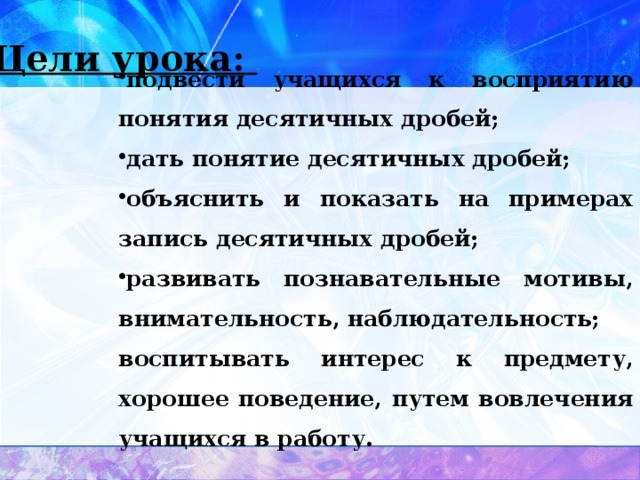 Цели урока: подвести учащихся к восприятию понятия десятичных дробей; дать понятие десятичных дробей; объяснить и показать на примерах запись десятичных дробей; развивать познавательные мотивы, внимательность, наблюдательность; воспитывать интерес к предмету, хорошее поведение, путем вовлечения учащихся в работу. 