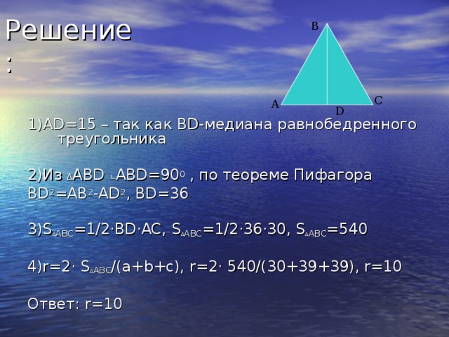 В С А D 1) AD =15 – так как BD- медиана равнобедренного треугольника 2)Из ∆ ABD ∟ ABD=90 0 , по теореме Пифагора BD 2 =AB 2 -AD 2 , BD=36 3)S ∆ ABC =1/2 · BD · AC, S ∆ ABC =1/2 · 36 · 30, S ∆ ABC =540 4)r=2 · S ∆ ABC /(a+b+c), r=2 · 540/(30+39+39), r=10 Ответ: r=10 