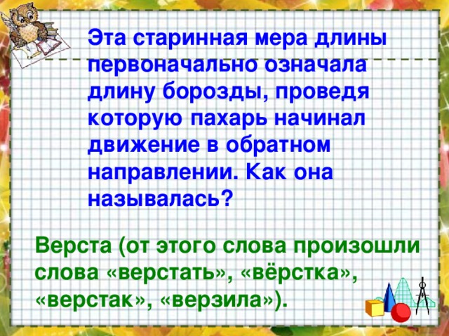 Эта старинная мера длины первоначально означала длину борозды, проведя которую пахарь начинал движение в обратном направлении. Как она называлась?   Верста (от этого слова произошли слова «верстать», «вёрстка», «верстак», «верзила»).  