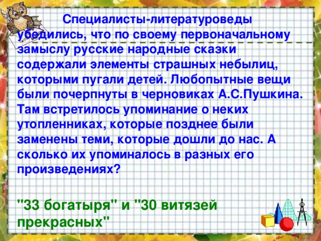  Специалисты-литературоведы убедились, что по своему первоначальному замыслу русские народные сказки содержали элементы страшных небылиц, которыми пугали детей. Любопытные вещи были почерпнуты в черновиках А.С.Пушкина. Там встретилось упоминание о неких утопленниках, которые позднее были заменены теми, которые дошли до нас. А сколько их упоминалось в разных его произведениях?  