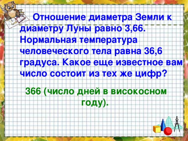  Отношение диаметра Земли к диаметру Луны равно 3,66. Нормальная температура человеческого тела равна 36,6 градуса. Какое еще известное вам число состоит из тех же цифр?   366 (число дней в високосном году).  