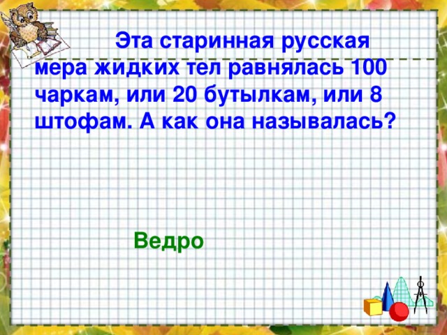  Эта старинная русская мера жидких тел равнялась 100 чаркам, или 20 бутылкам, или 8 штофам. А как она называлась?   Ведро  