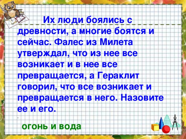  Их люди боялись с древности, а многие боятся и сейчас. Фалес из Милета утверждал, что из нее все возникает и в нее все превращается, а Гераклит говорил, что все возникает и превращается в него. Назовите ее и его. . огонь и вода 