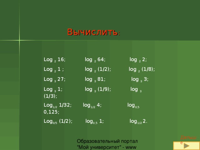 Вычислить : Log 2 16; log 2 64; log 2 2; Log 2 1 ; log 2 (1/2); log 2 (1/8); Log 3 27; log 3 81;  log 3 3; Log 3 1; log 3 (1/9);  log 3 (1/3); Log 1/2 1/32;  log 1/2 4; log 0,5 0,125; Log 0/5 (1/2);  log 0,5 1; log 1/2 2. Дальше 