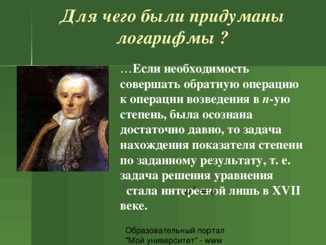 Для чего были придуманы логарифмы ?   … Если необходимость совершать обратную операцию к операции возведения в n -ую степень, была осознана достаточно давно, то задача нахождения показателя степени по заданному результату, т. е. задача решения уравнения      стала интересной лишь в XVII веке.  