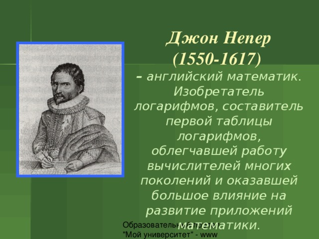 Джон Непер (1550-1617)  – английский математик. Изобретатель логарифмов, составитель первой таблицы логарифмов, облегчавшей работу вычислителей многих поколений и оказавшей большое влияние на развитие приложений математики. 