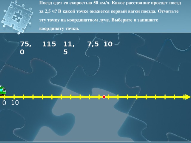 Поезд едет со скоростью 50 км/ч. Какое расстояние проедет поезд за 2,5 ч? В какой точке окажется первый вагон поезда. Отметьте эту точку на координатном луче. Выберите и запишите координату точки. 11,5 10 115 7,5 75,0 10 0 