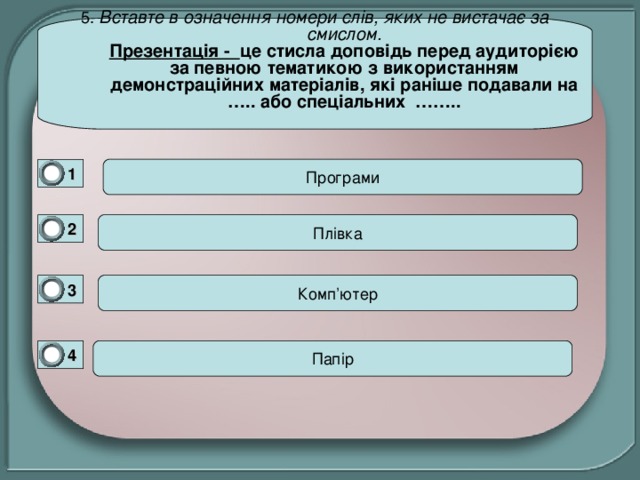 5. Вставте в означення номери слів, яких не вистачає за смислом.  Презентація - це стисла доповідь перед аудиторією за певною тематикою з використанням демонстраційних матеріалів, які раніше подавали на ….. або спеціальних ……..   1 0 2 0 Комп ’ ютер 3 0 4 0 