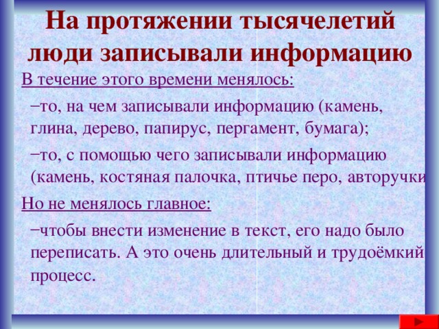 На протяжении тысячелетий люди записывали информацию В течение этого времени менялось: то, на чем записывали информацию (камень, глина, дерево, папирус, пергамент, бумага); то, с помощью чего записывали информацию (камень, костяная палочка, птичье перо, авторучки) то, на чем записывали информацию (камень, глина, дерево, папирус, пергамент, бумага); то, с помощью чего записывали информацию (камень, костяная палочка, птичье перо, авторучки) Но не менялось главное: чтобы внести изменение в текст, его надо было переписать. А это очень длительный и трудоёмкий процесс . чтобы внести изменение в текст, его надо было переписать. А это очень длительный и трудоёмкий процесс . 