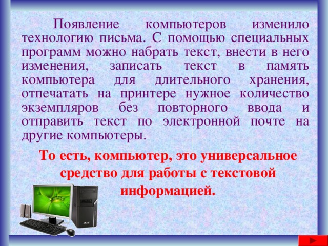  Появление компьютеров изменило технологию письма. С помощью специальных программ можно набрать текст, внести в него изменения, записать текст в память компьютера для длительного хранения, отпечатать на принтере нужное количество экземпляров без повторного ввода и отправить текст по электронной почте на другие компьютеры. То есть, компьютер, это универсальное средство для работы с текстовой информацией. 