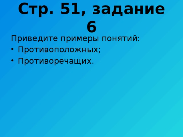 Стр. 51, задание 6 Приведите примеры понятий: Противоположных; Противоречащих. 