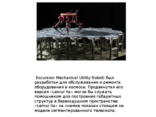  Excursion Mechanical Utility Robot) был разработан для обслуживания и ремонта оборудования в космосе. Продвинутая его версия «Lemur IIa» могла бы служить помощником для построения габаритных структур в безвоздушном пространстве. «Lemur IIa» на снимке показан стоящим на модели сегментированного телескопа. 