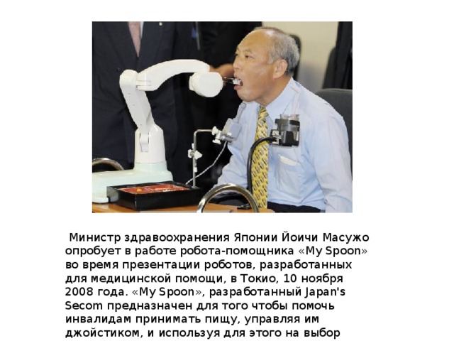  Министр здравоохранения Японии Йоичи Масужо опробует в работе робота-помощника «My Spoon» во время презентации роботов, разработанных для медицинской помощи, в Токио, 10 ноября 2008 года. «My Spoon», разработанный Japan's Secom предназначен для того чтобы помочь инвалидам принимать пищу, управляя им джойстиком, и используя для этого на выбор нижнюю челюсть, ногу или руку. 