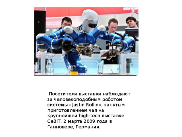  Посетители выставки наблюдают за человекоподобным роботом системы «Justin Rollin», занятым приготовлением чая на крупнейшей high-tech выставке CeBIT, 2 марта 2009 года в Ганновере, Германия. 