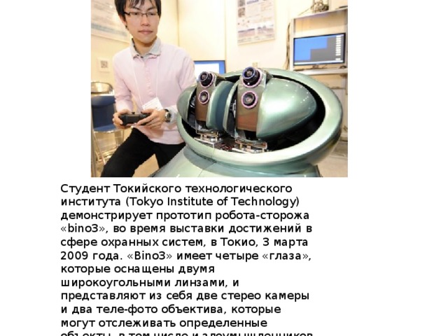Студент Токийского технологического института (Tokyo Institute of Technology) демонстрирует прототип робота-сторожа «bino3», во время выставки достижений в сфере охранных систем, в Токио, 3 марта 2009 года. «Bino3» имеет четыре «глаза», которые оснащены двумя широкоугольными линзами, и представляют из себя две стерео камеры и два теле-фото объектива, которые могут отслеживать определенные объекты, в том числе и злоумышленников. 