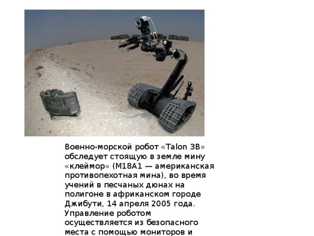 Военно-морской робот «Talon 3B» обследует стоящую в земле мину «клеймор» (M18A1 — американская противопехотная мина), во время учений в песчаных дюнах на полигоне в африканском городе Джибути, 14 апреля 2005 года. Управление роботом осуществляется из безопасного места с помощью мониторов и видео-оборудования, установленном на роботе. 