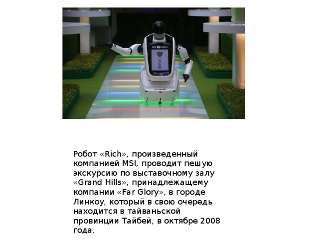 Робот «Rich», произведенный компанией MSI, проводит пешую экскурсию по выставочному залу «Grand Hills», принадлежащему компании «Far Glory», в городе Линкоу, который в свою очередь находится в тайваньской провинции Тайбей, в октябре 2008 года. 