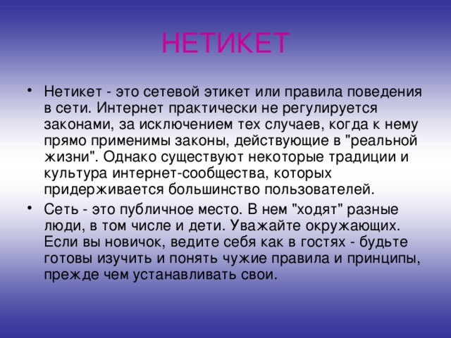 НЕТИКЕТ Нетикет - это сетевой этикет или правила поведения в сети. Интернет практически не регулируется законами, за исключением тех случаев, когда к нему прямо применимы законы, действующие в 