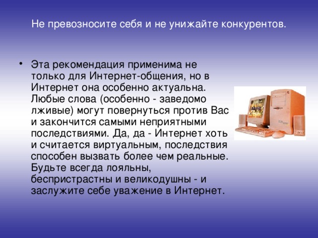 Не превозносите себя и не унижайте конкурентов.   Эта рекомендация применима не только для Интернет-общения, но в Интернет она особенно актуальна. Любые слова (особенно - заведомо лживые) могут повернуться против Вас и закончится самыми неприятными последствиями. Да, да - Интернет хоть и считается виртуальным, последствия способен вызвать более чем реальные. Будьте всегда лояльны, беспристрастны и великодушны - и заслужите себе уважение в Интернет. 
