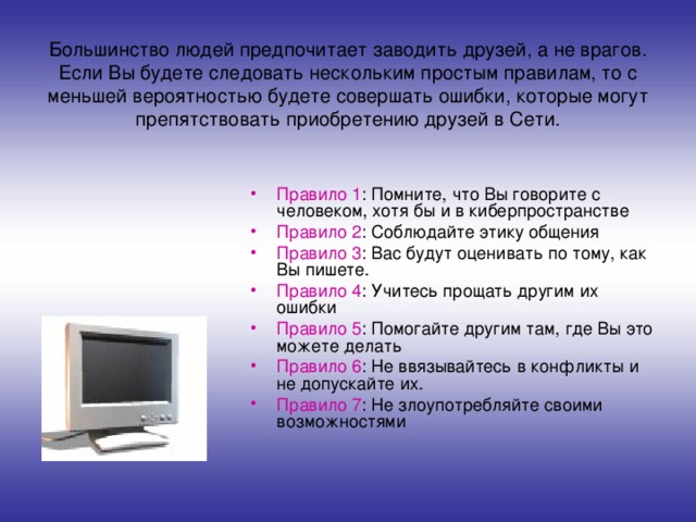 Большинство людей предпочитает заводить друзей, а не врагов.  Если Вы будете следовать нескольким простым правилам, то с меньшей вероятностью будете совершать ошибки, которые могут препятствовать приобретению друзей в Сети. Правило 1 : Помните, что Вы говорите с человеком, хотя бы и в киберпространстве Правило 2 : Соблюдайте этику общения Правило 3 : Вас будут оценивать по тому, как Вы пишете. Правило 4 : Учитесь прощать другим их ошибки Правило 5 : Помогайте другим там, где Вы это можете делать Правило 6 : Не ввязывайтесь в конфликты и не допускайте их. Правило 7 : Не злоупотребляйте своими возможностями 