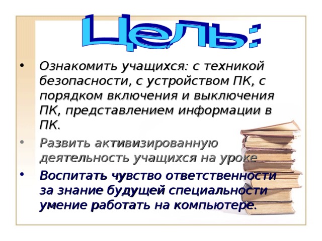 Ознакомить учащихся: с техникой безопасности, с устройством ПК, с порядком включения и выключения ПК, представлением информации в ПК. Развить активизированную деятельность учащихся на уроке Воспитать чувство ответственности за знание будущей специальности умение работать на компьютере. 