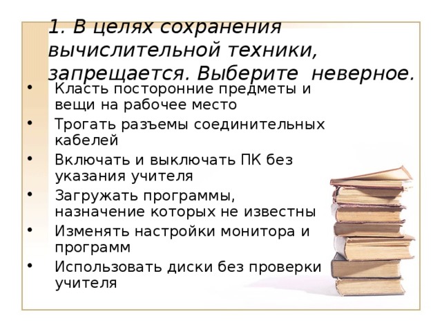 1. В целях сохранения вычислительной техники, запрещается. Выберите неверное.  Класть посторонние предметы и вещи на рабочее место Трогать разъемы соединительных кабелей Включать и выключать ПК без указания учителя Загружать программы, назначение которых не известны Изменять настройки монитора и программ Использовать диски без проверки учителя 