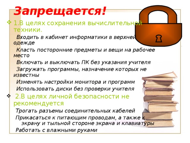 Запрещается! 1.В целях сохранения вычислительной техники.  Входить в кабинет информатики в верхней одежде  Класть посторонние предметы и вещи на рабочее место  Включать и выключать ПК без указания учителя  Загружать программы, назначение которых не известны  Изменять настройки монитора и программ  Использовать диски без проверки учителя  2.В целях личной безопасности не рекомендуется Трогать разъемы соединительных кабелей Прикасаться к питающим проводам, а также к экрану и тыльной стороне экрана и клавиатуры Работать с влажными руками Трогать разъемы соединительных кабелей Прикасаться к питающим проводам, а также к экрану и тыльной стороне экрана и клавиатуры Работать с влажными руками 