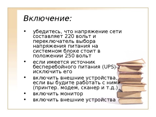 Включение: убедитесь, что напряжение сети составляет 220 вольт и переключатель выбора напряжения питания на системном блоке стоит в положении 250 вольт если имеется источник бесперебойного питания ( UPS )- исключить его включить внешние устройства, если вы будите работать с ними (принтер. модем, сканер и т.д.) включить монитор включить внешние устройства 