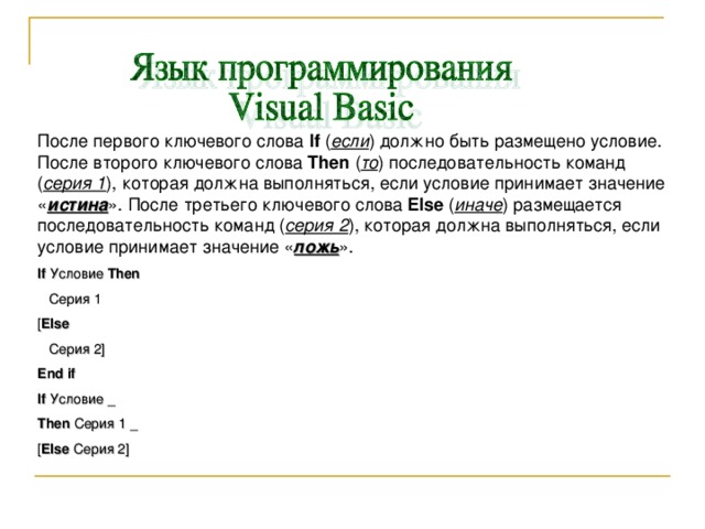 После первого ключевого слова If ( если ) должно быть размещено условие. После второго ключевого слова Then  ( то ) последовательность команд ( серия 1 ), которая должна выполняться, если условие принимает значение « истина ». После третьего ключевого слова Else  ( иначе ) размещается последовательность команд ( серия 2 ), которая должна выполняться, если условие принимает значение « ложь ». If  Условие  Then  Серия 1 [ Else  Серия 2] End if If Условие _ Then Серия 1 _ [ Else Серия 2 ] 