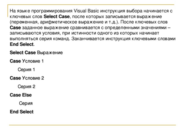 На языке программирования Visual Basic инструкция выбора начинается с ключевых слов Select Case , после которых записывается выражение (переменная, арифметическое выражение и т.д.). После ключевых слов Case заданное выражение сравнивается с определенными значениями – записываются условия, при истинности одного из которых начинает выполняться серия команд. Заканчивается инструкция ключевыми словами End Select . Select Case Выражение Case Условие 1  Серия 1 Case Условие 2  Серия 2 Case  Else  Серия End Select 